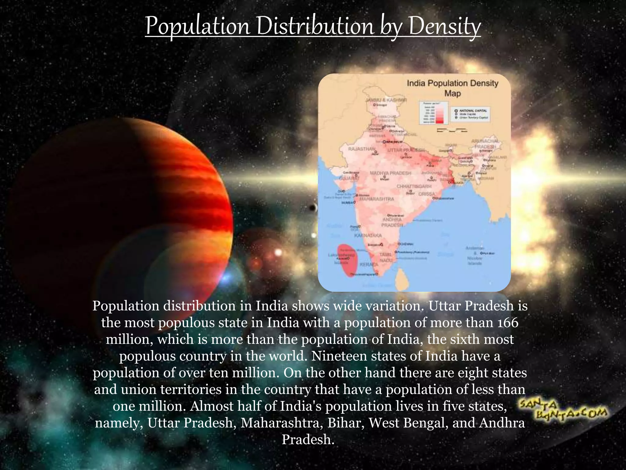 Population Distribution by Density
Population distribution in India shows wide variation. Uttar Pradesh is
the most populous state in India with a population of more than 166
million, which is more than the population of India, the sixth most
populous country in the world. Nineteen states of India have a
population of over ten million. On the other hand there are eight states
and union territories in the country that have a population of less than
one million. Almost half of India's population lives in five states,
namely, Uttar Pradesh, Maharashtra, Bihar, West Bengal, and Andhra
Pradesh.
 