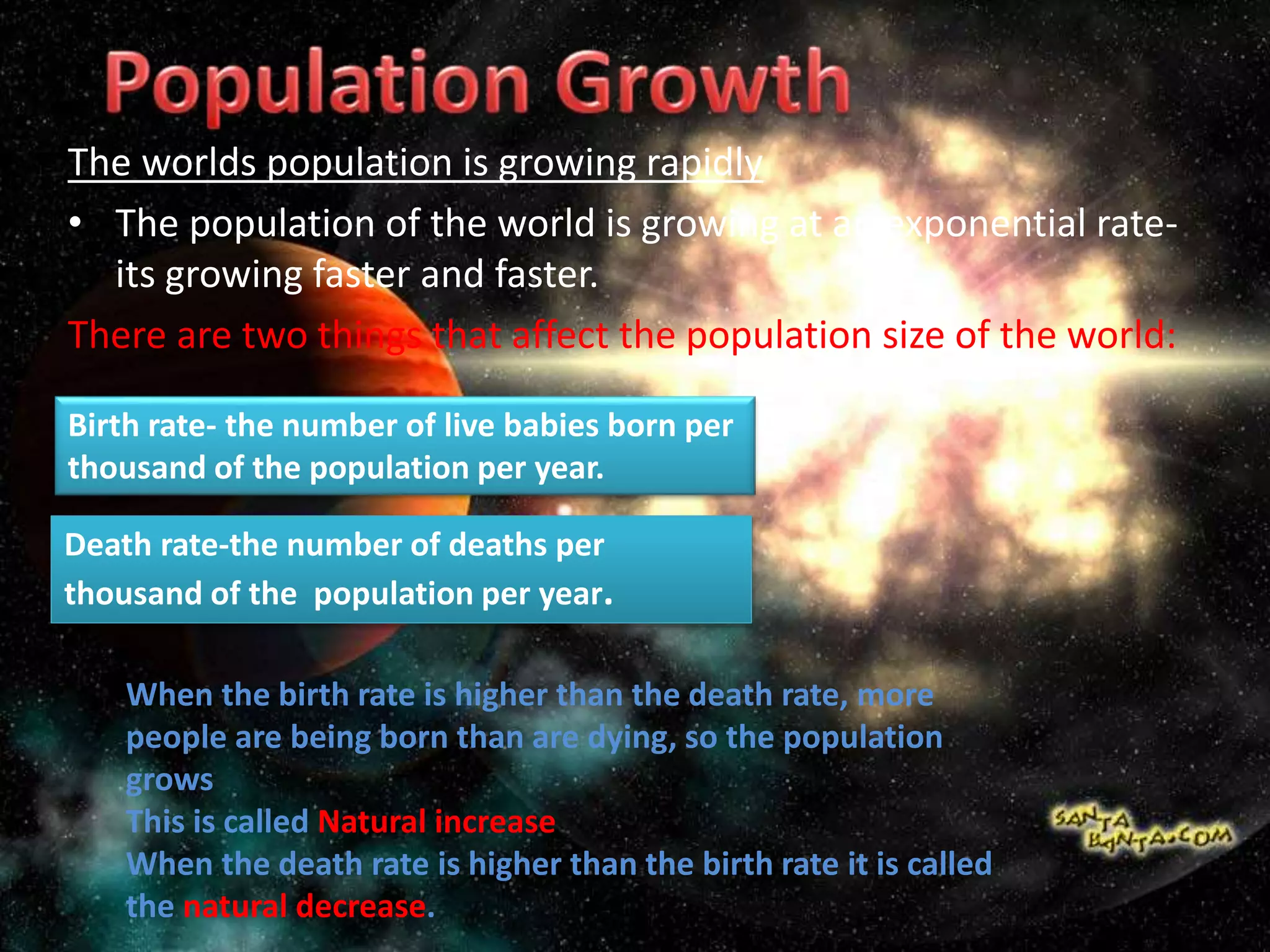 The worlds population is growing rapidly
• The population of the world is growing at an exponential rate-
its growing faster and faster.
There are two things that affect the population size of the world:
Birth rate- the number of live babies born per
thousand of the population per year.
Death rate-the number of deaths per
thousand of the population per year.
When the birth rate is higher than the death rate, more
people are being born than are dying, so the population
grows
This is called Natural increase
When the death rate is higher than the birth rate it is called
the natural decrease.
 