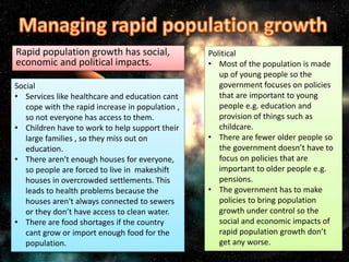 Rapid population growth has social,
economic and political impacts.
Social
• Services like healthcare and education cant
cope with the rapid increase in population ,
so not everyone has access to them.
• Children have to work to help support their
large families , so they miss out on
education.
• There aren't enough houses for everyone,
so people are forced to live in makeshift
houses in overcrowded settlements. This
leads to health problems because the
houses aren't always connected to sewers
or they don’t have access to clean water.
• There are food shortages if the country
cant grow or import enough food for the
population.
Political
• Most of the population is made
up of young people so the
government focuses on policies
that are important to young
people e.g. education and
provision of things such as
childcare.
• There are fewer older people so
the government doesn’t have to
focus on policies that are
important to older people e.g.
pensions.
• The government has to make
policies to bring population
growth under control so the
social and economic impacts of
rapid population growth don’t
get any worse.
 