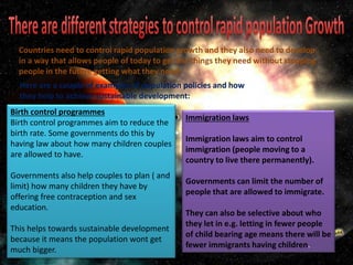 Birth control programmes
Birth control programmes aim to reduce the
birth rate. Some governments do this by
having law about how many children couples
are allowed to have.
Governments also help couples to plan ( and
limit) how many children they have by
offering free contraception and sex
education.
This helps towards sustainable development
because it means the population wont get
much bigger.
Immigration laws
Immigration laws aim to control
immigration (people moving to a
country to live there permanently).
Governments can limit the number of
people that are allowed to immigrate.
They can also be selective about who
they let in e.g. letting in fewer people
of child bearing age means there will be
fewer immigrants having children.
Countries need to control rapid population growth and they also need to develop
in a way that allows people of today to get the things they need without stopping
people in the future getting what they need.
Here are a couple of examples of population policies and how
they help to achieve sustainable development:
 