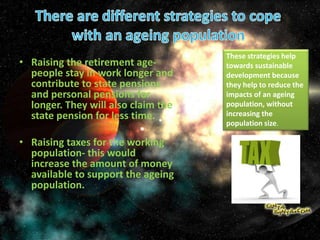 • Raising the retirement age-
people stay in work longer and
contribute to state pensions
and personal pensions for
longer. They will also claim the
state pension for less time.
• Raising taxes for the working
population- this would
increase the amount of money
available to support the ageing
population.
These strategies help
towards sustainable
development because
they help to reduce the
impacts of an ageing
population, without
increasing the
population size.
 