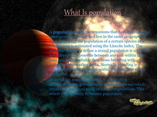 What Is population?
• A population is all the organisms that both belong to the
same group or species and live in the same geographical
area. In ecology the population of a certain species in a
certain area is estimated using the Lincoln Index. The
area that is used to define a sexual population is such that
inter-breeding is possible between any pair within the
area and more probable than cross-breeding with
individuals from other areas. Normally breeding is
substantially more common within the area than across
the border.
• In sociology, population refers to a collection
of human beings. Demography is a social science which
entails the statistical study of human populations. This
article refers mainly to human population.
 