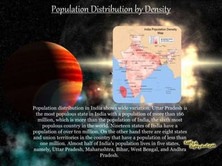 Population Distribution by Density
Population distribution in India shows wide variation. Uttar Pradesh is
the most populous state in India with a population of more than 166
million, which is more than the population of India, the sixth most
populous country in the world. Nineteen states of India have a
population of over ten million. On the other hand there are eight states
and union territories in the country that have a population of less than
one million. Almost half of India's population lives in five states,
namely, Uttar Pradesh, Maharashtra, Bihar, West Bengal, and Andhra
Pradesh.
 