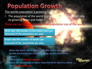 The worlds population is growing rapidly
• The population of the world is growing at an exponential rate-
its growing faster and faster.
There are two things that affect the population size of the world:
Birth rate- the number of live babies born per
thousand of the population per year.
Death rate-the number of deaths per
thousand of the population per year.
When the birth rate is higher than the death rate, more
people are being born than are dying, so the population
grows
This is called Natural increase
When the death rate is higher than the birth rate it is called
the natural decrease.
 