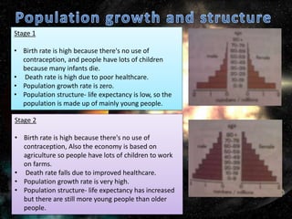 Stage 1
• Birth rate is high because there's no use of
contraception, and people have lots of children
because many infants die.
• Death rate is high due to poor healthcare.
• Population growth rate is zero.
• Population structure- life expectancy is low, so the
population is made up of mainly young people.
Stage 2
• Birth rate is high because there's no use of
contraception, Also the economy is based on
agriculture so people have lots of children to work
on farms.
• Death rate falls due to improved healthcare.
• Population growth rate is very high.
• Population structure- life expectancy has increased
but there are still more young people than older
people.
 