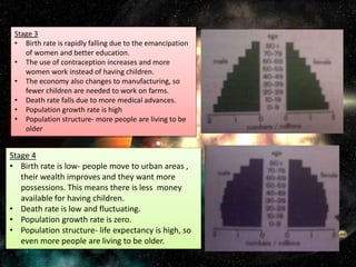 Stage 3
• Birth rate is rapidly falling due to the emancipation
of women and better education.
• The use of contraception increases and more
women work instead of having children.
• The economy also changes to manufacturing, so
fewer children are needed to work on farms.
• Death rate falls due to more medical advances.
• Population growth rate is high
• Population structure- more people are living to be
older
Stage 4
• Birth rate is low- people move to urban areas ,
their wealth improves and they want more
possessions. This means there is less money
available for having children.
• Death rate is low and fluctuating.
• Population growth rate is zero.
• Population structure- life expectancy is high, so
even more people are living to be older.
 