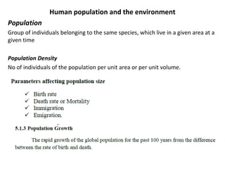 Human population and the environment
Population
Group of individuals belonging to the same species, which live in a given area at a
given time
Population Density
No of individuals of the population per unit area or per unit volume.
 