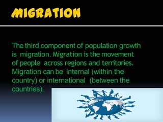 The third component of population growth
is migration. Migration is the movement
of people across regions and territories.
Migration can be internal (within the
country) or international (between the
countries).
 
