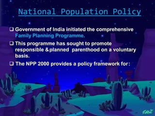 National Population Policy
 Government of India initiated the comprehensive
Family Planning Programme.
 This programme has sought to promote
responsible &planned parenthood on a voluntary
basis.
 The NPP 2000 provides a policy framework for:
 
