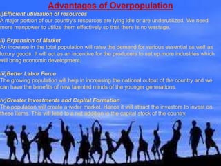 Advantages of Overpopulation
i)Efficient utilization of resources
A major portion of our country's resources are lying idle or are underutilized. We need
more manpower to utilize them effectively so that there is no wastage.
ii) Expansion of Market
An increase in the total population will raise the demand for various essential as well as
luxury goods. It will act as an incentive for the producers to set up more industries which
will bring economic development.
iii)Better Labor Force
The growing population will help in increasing the national output of the country and we
can have the benefits of new talented minds of the younger generations.
iv)Greater Investments and Capital Formation
The population will create a wider market. Hence it will attract the investors to invest on
these items. This will lead to a net addition in the capital stock of the country.
 
