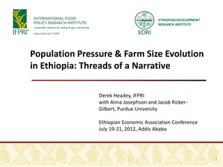 ETHIOPIAN DEVELOPMENT
                                        RESEARCH INSTITUTE




Population Pressure & Farm Size Evolution
in Ethiopia: Threads of a Narrative

                Derek Headey, IFPRI
                with Anna Josephson and Jacob Ricker-
                Gilbert, Purdue University

                Ethiopian Economic Association Conference
                July 19-21, 2012, Addis Ababa




                                                                1
 