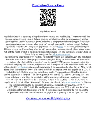 Population Growth Essay
Population Growth
Population Growth is becoming a huge issue in our country and world today. The reason that it has
become such a pressing issue is that our growing population needs a growing economy and has
growing needs. As our population grows, the needs of the population become bigger. Very large
population becomes a problem when there isn't enough space to live, and not enough food and
supplies to live off of. We can predict population size in thefuture by examining the recent past.
This can give us good ideas about what we will have to do to accommodate all of the people in the
US and the world, or start to put restrictions on babies being born like our fellow country China. In
this activity we were given the...show more content...
The errors in the linear model were random, but not off by much each different year. The population
wasn't off by more than 2,000 people at most in one year. Using the linear model we made some
predictions like what will the population being the year 2000? By putting the equation into the
calculator and going into the table, we predicted that in the year 2000 the population would be 2.76
billion. Another prediction that was made was what will the population be when I retire. Most people
retire when they are about sixty– five, so that would be in the year 2045. The population in 2045 is
predicted to be 3.8 billion according to the linear model. The population will double from the
current population in the year 2114. The population will then be 5.52 billion. One thing that I am
concerned about is how high the population will be when my children are growing up. I plan to
have children when I am about 27 so when my child is about 20, the year will be 2027 and the
population will be 3.4 billion. Next we did the same procedure for the world population. In this case,
the exponential model fit the data more efficiently. The equation was 2,552,666,405 =
1.018,677,273^x, r = .998328246. The world population for the year 2000 is will be 6.44 billion.
Upon retiring the world population will be 1.5 trillion people. Comparing the two models the
exponential model makes sense because the population is growing at such a rapid rate. The
Get more content on HelpWriting.net
 