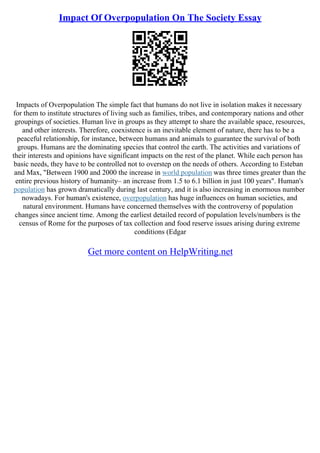 Impact Of Overpopulation On The Society Essay
Impacts of Overpopulation The simple fact that humans do not live in isolation makes it necessary
for them to institute structures of living such as families, tribes, and contemporary nations and other
groupings of societies. Human live in groups as they attempt to share the available space, resources,
and other interests. Therefore, coexistence is an inevitable element of nature, there has to be a
peaceful relationship, for instance, between humans and animals to guarantee the survival of both
groups. Humans are the dominating species that control the earth. The activities and variations of
their interests and opinions have significant impacts on the rest of the planet. While each person has
basic needs, they have to be controlled not to overstep on the needs of others. According to Esteban
and Max, "Between 1900 and 2000 the increase in world population was three times greater than the
entire previous history of humanity– an increase from 1.5 to 6.1 billion in just 100 years". Human's
population has grown dramatically during last century, and it is also increasing in enormous number
nowadays. For human's existence, overpopulation has huge influences on human societies, and
natural environment. Humans have concerned themselves with the controversy of population
changes since ancient time. Among the earliest detailed record of population levels/numbers is the
census of Rome for the purposes of tax collection and food reserve issues arising during extreme
conditions (Edgar
Get more content on HelpWriting.net
 