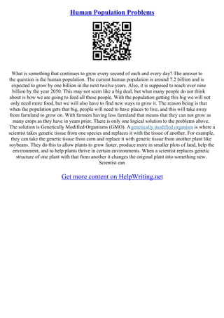 Human Population Problems
What is something that continues to grow every second of each and every day? The answer to
the question is the human population. The current human population is around 7.2 billion and is
expected to grow by one billion in the next twelve years. Also, it is supposed to reach over nine
billion by the year 2050. This may not seem like a big deal, but what many people do not think
about is how we are going to feed all these people. With the population getting this big we will not
only need more food, but we will also have to find new ways to grow it. The reason being is that
when the population gets that big, people will need to have places to live, and this will take away
from farmland to grow on. With farmers having less farmland that means that they can not grow as
many crops as they have in years prior. There is only one logical solution to the problems above.
The solution is Genetically Modified Organisms (GMO). Agenetically modified organism is where a
scientist takes genetic tissue from one species and replaces it with the tissue of another. For example,
they can take the genetic tissue from corn and replace it with genetic tissue from another plant like
soybeans. They do this to allow plants to grow faster, produce more in smaller plots of land, help the
environment, and to help plants thrive in certain environments. When a scientist replaces genetic
structure of one plant with that from another it changes the original plant into something new.
Scientist can
Get more content on HelpWriting.net
 
