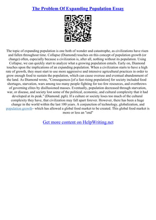 The Problem Of Expanding Population Essay
The topic of expanding population is one both of wonder and catastrophe, as civilizations have risen
and fallen throughout time. Collapse (Diamond) touches on this concept of population growth (or
change) often, especially because a civilization is, after all, nothing without its population. Using
Collapse, we can quickly start to analyze what a growing population entails. Early on, Diamond
touches upon the implications of an expanding population. When a civilization starts to have a high
rate of growth, they must start to use more aggressive and intensive agricultural practices in order to
grow enough food to sustain the population, which can cause overuse and eventual abandonment of
the land. As Diamond wrote, "Consequences [of a fast rising population] for society included food
shortages, starvation, wars among too many people fighting for too few resources, and overthrows
of governing elites by disillusioned masses. Eventually, population decreased through starvation,
war, or disease, and society lost some of the political, economic, and cultural complexity that it had
developed at its peak." (Diamond. pg6). If a culture or society loses too much of the cultural
complexity they have, that civilization may fall apart forever. However, there has been a huge
change in the world within the last 100 years. A conjunction of technology, globalization, and
population growth– which has allowed a global food market to be created. This global food market is
more or less an "end"
Get more content on HelpWriting.net
 