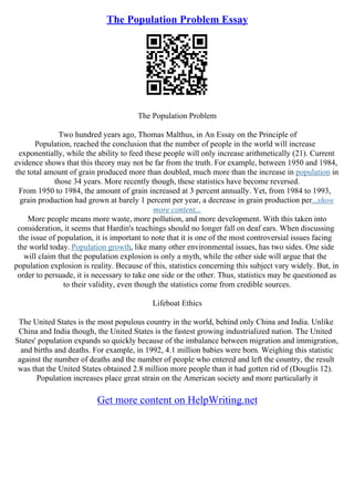 The Population Problem Essay
The Population Problem
Two hundred years ago, Thomas Malthus, in An Essay on the Principle of
Population, reached the conclusion that the number of people in the world will increase
exponentially, while the ability to feed these people will only increase arithmetically (21). Current
evidence shows that this theory may not be far from the truth. For example, between 1950 and 1984,
the total amount of grain produced more than doubled, much more than the increase in population in
those 34 years. More recently though, these statistics have become reversed.
From 1950 to 1984, the amount of grain increased at 3 percent annually. Yet, from 1984 to 1993,
grain production had grown at barely 1 percent per year, a decrease in grain production per...show
more content...
More people means more waste, more pollution, and more development. With this taken into
consideration, it seems that Hardin's teachings should no longer fall on deaf ears. When discussing
the issue of population, it is important to note that it is one of the most controversial issues facing
the world today. Population growth, like many other environmental issues, has two sides. One side
will claim that the population explosion is only a myth, while the other side will argue that the
population explosion is reality. Because of this, statistics concerning this subject vary widely. But, in
order to persuade, it is necessary to take one side or the other. Thus, statistics may be questioned as
to their validity, even though the statistics come from credible sources.
Lifeboat Ethics
The United States is the most populous country in the world, behind only China and India. Unlike
China and India though, the United States is the fastest growing industrialized nation. The United
States' population expands so quickly because of the imbalance between migration and immigration,
and births and deaths. For example, in 1992, 4.1 million babies were born. Weighing this statistic
against the number of deaths and the number of people who entered and left the country, the result
was that the United States obtained 2.8 million more people than it had gotten rid of (Douglis 12).
Population increases place great strain on the American society and more particularly it
Get more content on HelpWriting.net
 
