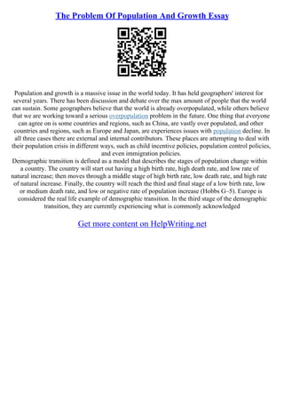 The Problem Of Population And Growth Essay
Population and growth is a massive issue in the world today. It has held geographers' interest for
several years. There has been discussion and debate over the max amount of people that the world
can sustain. Some geographers believe that the world is already overpopulated, while others believe
that we are working toward a serious overpopulation problem in the future. One thing that everyone
can agree on is some countries and regions, such as China, are vastly over populated, and other
countries and regions, such as Europe and Japan, are experiences issues with population decline. In
all three cases there are external and internal contributors. These places are attempting to deal with
their population crisis in different ways, such as child incentive policies, population control policies,
and even immigration policies.
Demographic transition is defined as a model that describes the stages of population change within
a country. The country will start out having a high birth rate, high death rate, and low rate of
natural increase; then moves through a middle stage of high birth rate, low death rate, and high rate
of natural increase. Finally, the country will reach the third and final stage of a low birth rate, low
or medium death rate, and low or negative rate of population increase (Hobbs G–5). Europe is
considered the real life example of demographic transition. In the third stage of the demographic
transition, they are currently experiencing what is commonly acknowledged
Get more content on HelpWriting.net
 