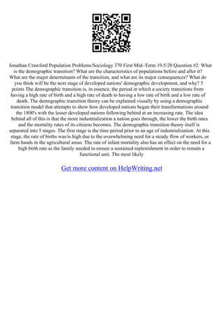 Jonathan Crawford Population Problems/Sociology 370 First Mid–Term 19.5/20 Question #2: What
is the demographic transition? What are the characteristics of populations before and after it?
What are the major determinants of the transition, and what are its major consequences? What do
you think will be the next stage of developed nations' demographic development, and why? 5
points The demographic transition is, in essence, the period in which a society transitions from
having a high rate of birth and a high rate of death to having a low rate of birth and a low rate of
death. The demographic transition theory can be explained visually by using a demographic
transition model that attempts to show how developed nations began their transformations around
the 1800's with the lesser developed nations following behind at an increasing rate. The idea
behind all of this is that the more industrialization a nation goes through, the lower the birth rates
and the mortality rates of its citizens becomes. The demographic transition theory itself is
separated into 5 stages. The first stage is the time period prior to an age of industrialization. At this
stage, the rate of births was/is high due to the overwhelming need for a steady flow of workers, or
farm hands in the agricultural areas. The rate of infant mortality also has an effect on the need for a
high birth rate as the family needed to ensure a sustained replenishment in order to remain a
functional unit. The most likely
Get more content on HelpWriting.net
 
