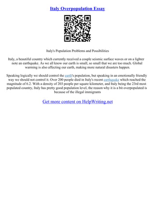 Italy Overpopulation Essay
Italy's Population Problems and Possibilities
Italy, a beautiful country which currently received a couple seismic surface waves or on a lighter
note an earthquake. As we all know our earth is small, so small that we are too much. Global
warming is also affecting our earth, making more natural disasters happen.
Speaking logically we should control the earth's population, but speaking in an emotionally friendly
way we should not control it. Over 200 people died in Italy's recent earthquake which reached the
magnitude of 6.2. With a density of 203 people per square kilometer, and Italy being the 23rd most
populated country, Italy has pretty good population level, the reason why it is a bit overpopulated is
because of the illegal immigrants
Get more content on HelpWriting.net
 