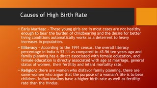 Causes of High Birth Rate
• Early Marriage - These young girls are in most cases are not healthy
enough to bear the burden of childbearing and the desire for better
living conditions automatically works as a deterrent to heavy
increases in population.
• Illiteracy - According to the 1991 census, the overall literacy
percentage in India is 52.11 as compared to 43.56 ten years ago and
family planning has a direct associated with female education, and
female education is directly associated with age at marriage, general
status of women, their fertility and infant mortality rate.
• Religion: there are women who disfavor family planning, there are
some women who argue that the purpose of a woman’s life is to bear
children. Indian Muslims have a higher birth rate as well as fertility
rate than the Hindus.
 