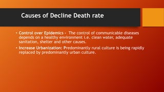Causes of Decline Death rate
• Control over Epidemics - The control of communicable diseases
depends on a healthy environment i.e. clean water, adequate
sanitation, shelter and other causes.
• Increase Urbanization: Predominantly rural culture is being rapidly
replaced by predominantly urban culture.
 