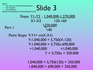 Slide 3


                                               Slide 3
 • Your work on writing a linear equation
 • your equation
 • your prediction
Repeat for Quadratics and Exponential Curves


             Slope: Y1-Y2 : 1,040,000-1,270,000
                    X1-X2         120-160
                           -230,000
   Part 1
                              -40
     Point Slope: Y-Y1= m(X-X1)
                  Y-1,040,000 = 5,750(X-120)
                  Y-1,040,000 = 5,750x-690,000
                   +1,040,000         +1,040,000
                             Y = 5,750x + 350,000

                                1,040,000 = 5,750(120) + 350,000
                                 1,040,000 = 690,000 + 350,000
 