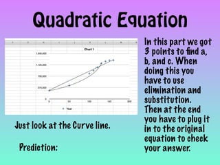 Quadratic Equation
                               In this part we got
                               3 points to ﬁnd a,
                               b, and c. When
                               doing this you
                               have to use
                               elimination and
                               substitution.
                               Then at the end
                               you have to plug it
Just look at the Curve line.   in to the original
                               equation to check
 Prediction:                   your answer.
 