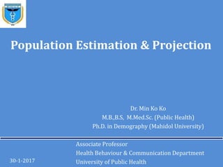 Dr. Min Ko Ko
M.B.,B.S, M.Med.Sc. (Public Health)
Ph.D. in Demography (Mahidol University)
Associate Professor
Health Behaviour & Communication Department
University of Public Health30-1-2017
Population Estimation & Projection
 