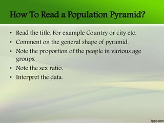 How To Read a Population Pyramid?
• Read the title. For example Country or city etc.
• Comment on the general shape of pyramid.
• Note the proportion of the people in various age
groups.
• Note the sex ratio.
• Interpret the data.
 