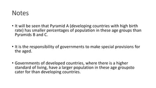 Notes
• It will be seen that Pyramid A (developing countries with high birth
rate) has smaller percentages of population in these age groups than
Pyramids B and C.
• It is the responsibility of governments to make special provisions for
the aged.
• Governments of developed countries, where there is a higher
standard of living, have a larger population in these age groupsto
cater for than developing countries.
 