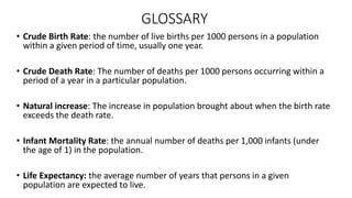 GLOSSARY
• Crude Birth Rate: the number of live births per 1000 persons in a population
within a given period of time, usually one year.
• Crude Death Rate: The number of deaths per 1000 persons occurring within a
period of a year in a particular population.
• Natural increase: The increase in population brought about when the birth rate
exceeds the death rate.
• Infant Mortality Rate: the annual number of deaths per 1,000 infants (under
the age of 1) in the population.
• Life Expectancy: the average number of years that persons in a given
population are expected to live.
 
