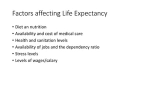 Factors affecting Life Expectancy
• Diet an nutrition
• Availability and cost of medical care
• Health and sanitation levels
• Availability of jobs and the dependency ratio
• Stress levels
• Levels of wages/salary
 