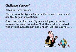 Challenge Yourself When you have finished; Find out some background information on each country and add this to your presentation. Concentrate on facts and figures which you can use to compare the countries such as % of the children at school, type of jobs available, how rich or poor (GDP per capita.)……… 