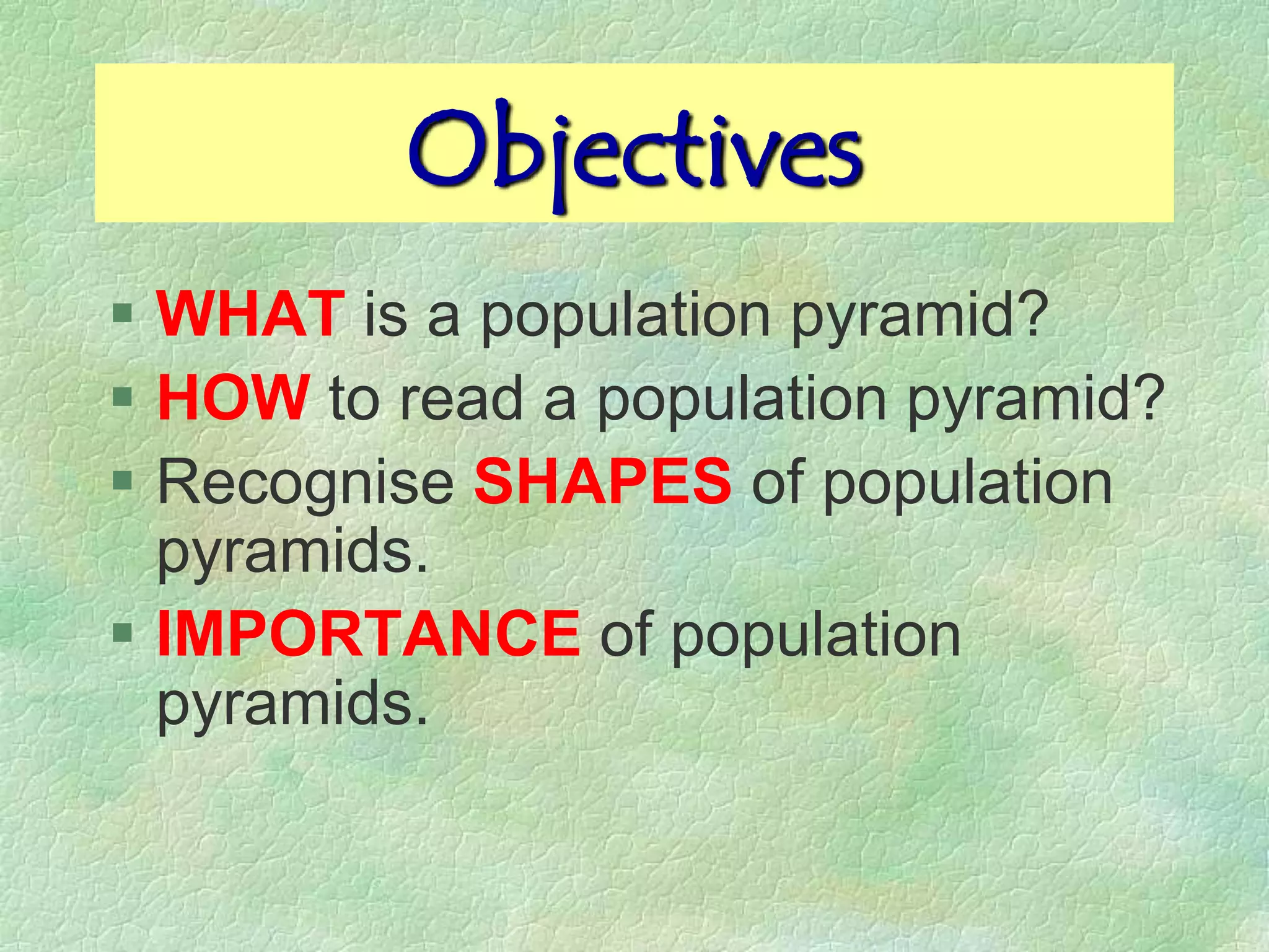 Objectives
 WHAT is a population pyramid?
 HOW to read a population pyramid?
 Recognise SHAPES of population
  pyramids.
 IMPORTANCE of population
  pyramids.
 