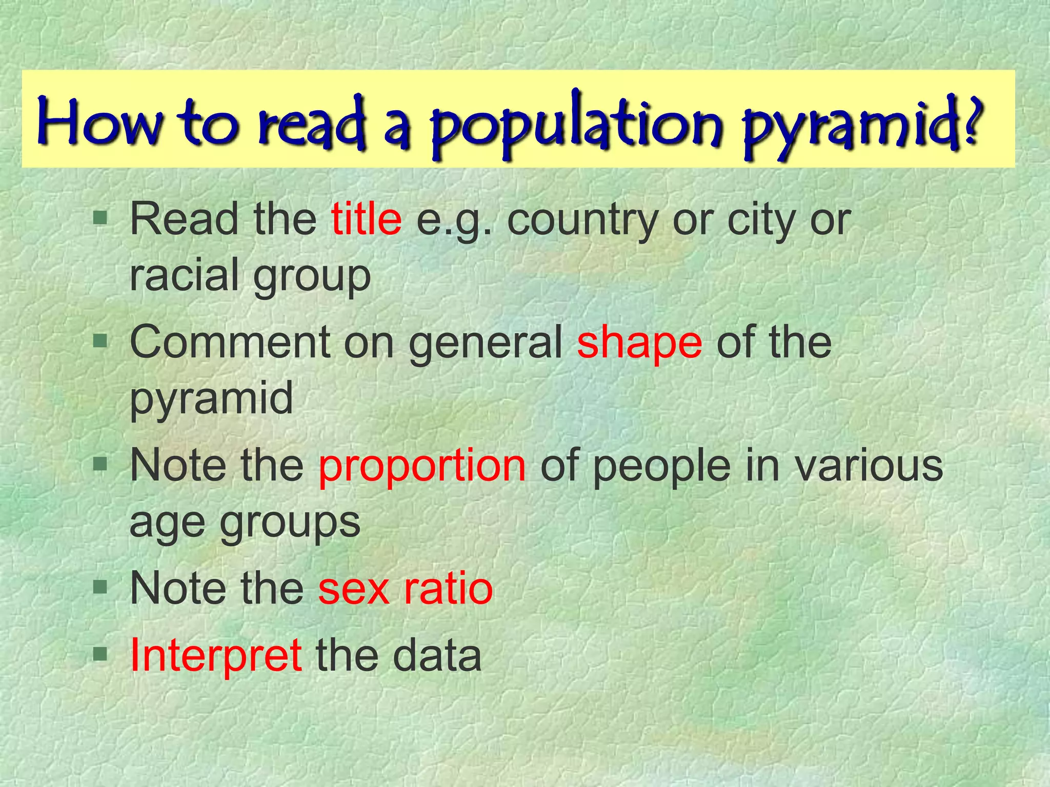 How to read a population pyramid?
  Read the title e.g. country or city or
   racial group
  Comment on general shape of the
   pyramid
  Note the proportion of people in various
   age groups
  Note the sex ratio
  Interpret the data
 