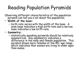 Reading Population Pyramids
Observing different characteristics of the population
pyramid can tell you a lot about the population.
• Width of the base:
– birth rate varies with the width of the base. A
wide base indicates a high birth rate and a narrow
base indicates a low birth rate.
• Symmetry:
– statistically speaking pyramids should be relatively
symmetrical. Any asymmetry indicates a
difference in the male and female population. This
pyramid shows more females at the 85+ age range
which indicates that women are living to older ages
than males.
 