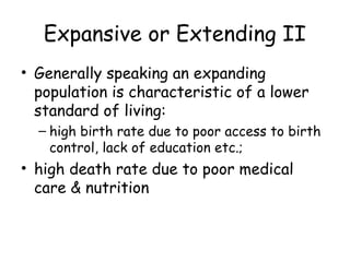 Expansive or Extending II
• Generally speaking an expanding
population is characteristic of a lower
standard of living:
– high birth rate due to poor access to birth
control, lack of education etc.;
• high death rate due to poor medical
care & nutrition
 