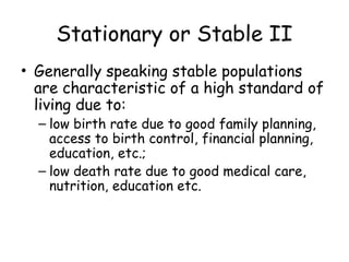 Stationary or Stable II
• Generally speaking stable populations
are characteristic of a high standard of
living due to:
– low birth rate due to good family planning,
access to birth control, financial planning,
education, etc.;
– low death rate due to good medical care,
nutrition, education etc.
 