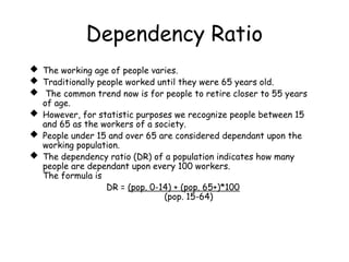 Dependency Ratio
 The working age of people varies.
 Traditionally people worked until they were 65 years old.
 The common trend now is for people to retire closer to 55 years
of age.
 However, for statistic purposes we recognize people between 15
and 65 as the workers of a society.
 People under 15 and over 65 are considered dependant upon the
working population.
 The dependency ratio (DR) of a population indicates how many
people are dependant upon every 100 workers.
The formula is
DR = (pop. 0-14) + (pop. 65+)*100
(pop. 15-64)
 