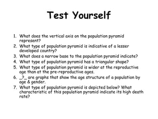 Test Yourself
1. What does the vertical axis on the population pyramid
represent?
2. What type of population pyramid is indicative of a lesser
developed country?
3. What does a narrow base to the population pyramid indicate?
4. What type of population pyramid has a triangular shape?
5. What type of population pyramid is wider at the reproductive
age than at the pre-reproductive ages.
6. _?_ are graphs that show the age structure of a population by
age & gender.
7. What type of population pyramid is depicted below? What
characteristic of this population pyramid indicate its high death
rate?
 