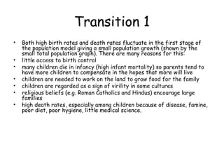 Transition 1
• Both high birth rates and death rates fluctuate in the first stage of
the population model giving a small population growth (shown by the
small total population graph). There are many reasons for this:
• little access to birth control
• many children die in infancy (high infant mortality) so parents tend to
have more children to compensate in the hopes that more will live
• children are needed to work on the land to grow food for the family
• children are regarded as a sign of virility in some cultures
• religious beliefs (e.g. Roman Catholics and Hindus) encourage large
families
• high death rates, especially among children because of disease, famine,
poor diet, poor hygiene, little medical science.
 