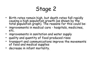 Stage 2
• Birth rates remain high, but death rates fall rapidly
causing a high population growth (as shown by the
total population graph). The reasons for this could be:
• improvements in medical care - hospitals, medicines,
etc.
• improvements in sanitation and water supply
• quality and quantity of food produced rises
• transport and communications improve the movements
of food and medical supplies
• decrease in infant mortality.
 