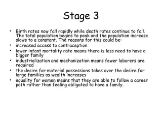Stage 3
• Birth rates now fall rapidly while death rates continue to fall.
The total population begins to peak and the population increase
slows to a constant. The reasons for this could be:
• increased access to contraception
• lower infant mortality rate means there is less need to have a
bigger family
• industrialization and mechanization means fewer laborers are
required
• the desire for material possessions takes over the desire for
large families as wealth increases
• equality for women means that they are able to follow a career
path rather than feeling obligated to have a family.
 