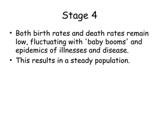 Stage 4
• Both birth rates and death rates remain
low, fluctuating with 'baby booms' and
epidemics of illnesses and disease.
• This results in a steady population.
 