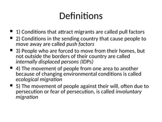  1) Conditions that attract migrants are called pull factors
 2) Conditions in the sending country that cause people to
move away are called push factors
 3) People who are forced to move from their homes, but
not outside the borders of their country are called
internally displaced persons (IDPs)
 4) The movement of people from one area to another
because of changing environmental conditions is called
ecological migration
 5) The movement of people against their will, often due to
persecution or fear of persecution, is called involuntary
migration
Definitions
 