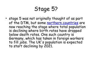 Stage 5?
• stage 5 was not originally thought of as part
of the DTM, but some northern countries are
now reaching the stage where total population
is declining where birth rates have dropped
below death rates. One such country is
Germany, which has taken in foreign workers
to fill jobs. The UK's population is expected
to start declining by 2021.
 