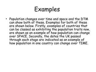 Examples
• Population changes over time and space and the DTM
can show both of these. Examples for both of these
are shown below. Firstly, examples of countries that
can be classed as exhibiting the population traits now,
are shown as an example of how population can change
over SPACE. Secondly, the dates the UK passed
through each stage are indicated as an example of
how population in one country can change over TIME.
 