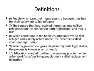  6) People who leave their home country because they fear
for their safety are called refugees
 7) The country that has received more than one million
refugees from the conflicts in both Afghanistan and Iraq is
Iran
 8) When conditions in the home country improve so that
refugees may safely return home, the process is called
voluntary repatriation
 9) When a government gives illegal immigrants legal status,
the process is known as an amnesty
 10) Migration needed to offset the growing problem of an
aging workforce/declining population is called replacement
migration
Definitions
 