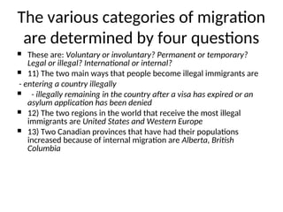  These are: Voluntary or involuntary? Permanent or temporary?
Legal or illegal? International or internal?
 11) The two main ways that people become illegal immigrants are
- entering a country illegally
 - illegally remaining in the country after a visa has expired or an
asylum application has been denied
 12) The two regions in the world that receive the most illegal
immigrants are United States and Western Europe
 13) Two Canadian provinces that have had their populations
increased because of internal migration are Alberta, British
Columbia
The various categories of migration
are determined by four questions
 