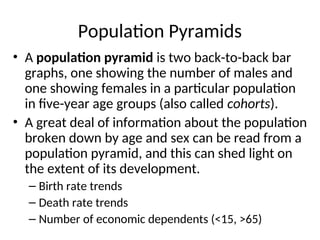 Population Pyramids
• A population pyramid is two back-to-back bar
graphs, one showing the number of males and
one showing females in a particular population
in five-year age groups (also called cohorts).
• A great deal of information about the population
broken down by age and sex can be read from a
population pyramid, and this can shed light on
the extent of its development.
– Birth rate trends
– Death rate trends
– Number of economic dependents (<15, >65)
 